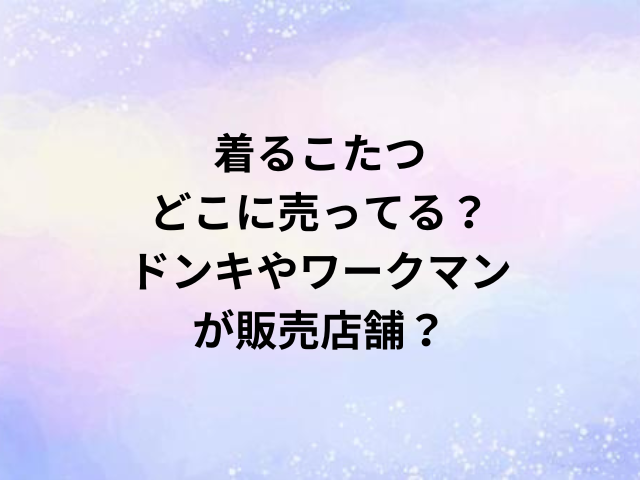 着るこたつどこに売ってる？ドンキやワークマンが販売店舗？