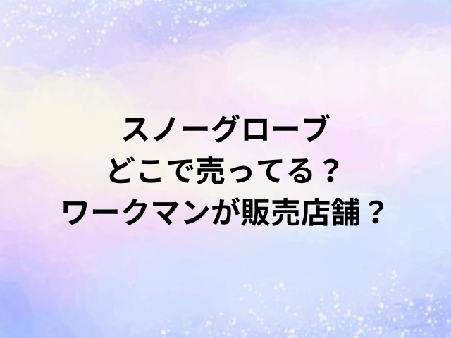 スノーグローブどこで売ってる？ワークマンが販売店舗？