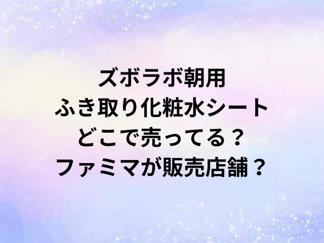 ズボラボ朝用ふき取り化粧水シートどこで売ってる？ファミマが販売店舗？