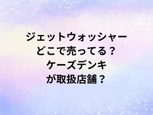 ジェットウォッシャーどこで売ってる？ケーズデンキが取扱店舗？